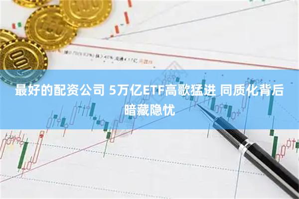 最好的配资公司 5万亿ETF高歌猛进 同质化背后暗藏隐忧