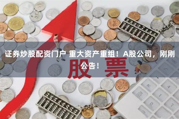 证券炒股配资门户 重大资产重组！A股公司，刚刚公告！