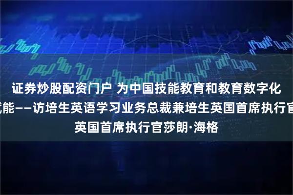 证券炒股配资门户 为中国技能教育和教育数字化目标实现赋能——访培生英语学习业务总裁兼培生英国首席执行官莎朗·海格