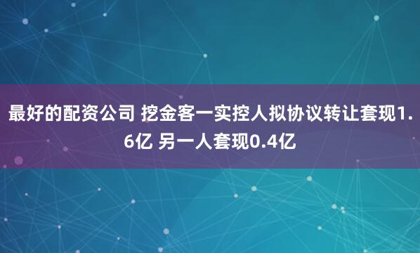 最好的配资公司 挖金客一实控人拟协议转让套现1.6亿 另一人套现0.4亿