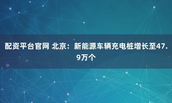 配资平台官网 北京：新能源车辆充电桩增长至47.9万个
