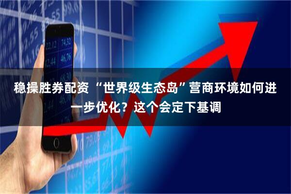 稳操胜券配资 “世界级生态岛”营商环境如何进一步优化？这个会定下基调