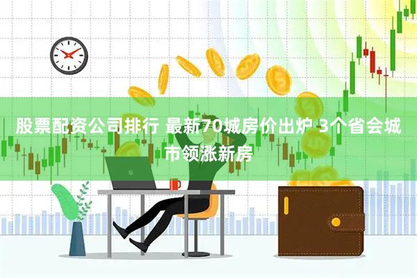 股票配资公司排行 最新70城房价出炉 3个省会城市领涨新房