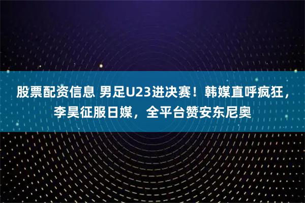 股票配资信息 男足U23进决赛！韩媒直呼疯狂，李昊征服日媒，全平台赞安东尼奥