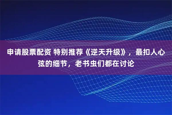 申请股票配资 特别推荐《逆天升级》，最扣人心弦的细节，老书虫们都在讨论